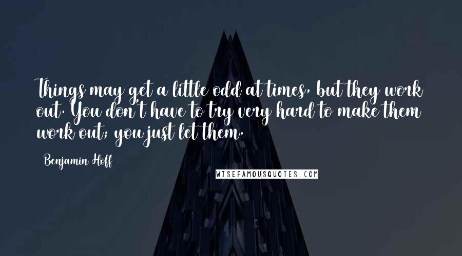 Benjamin Hoff Quotes: Things may get a little odd at times, but they work out. You don't have to try very hard to make them work out; you just let them.