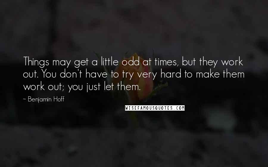 Benjamin Hoff Quotes: Things may get a little odd at times, but they work out. You don't have to try very hard to make them work out; you just let them.