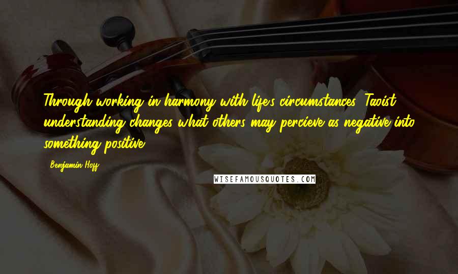 Benjamin Hoff Quotes: Through working in harmony with life's circumstances, Taoist understanding changes what others may percieve as negative into something positive.