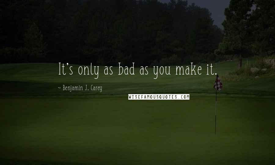 Benjamin J. Carey Quotes: It's only as bad as you make it.