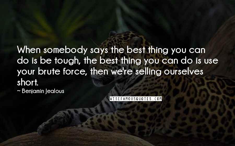 Benjamin Jealous Quotes: When somebody says the best thing you can do is be tough, the best thing you can do is use your brute force, then we're selling ourselves short.