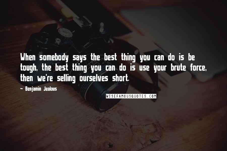 Benjamin Jealous Quotes: When somebody says the best thing you can do is be tough, the best thing you can do is use your brute force, then we're selling ourselves short.