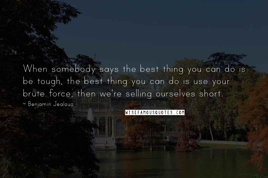 Benjamin Jealous Quotes: When somebody says the best thing you can do is be tough, the best thing you can do is use your brute force, then we're selling ourselves short.