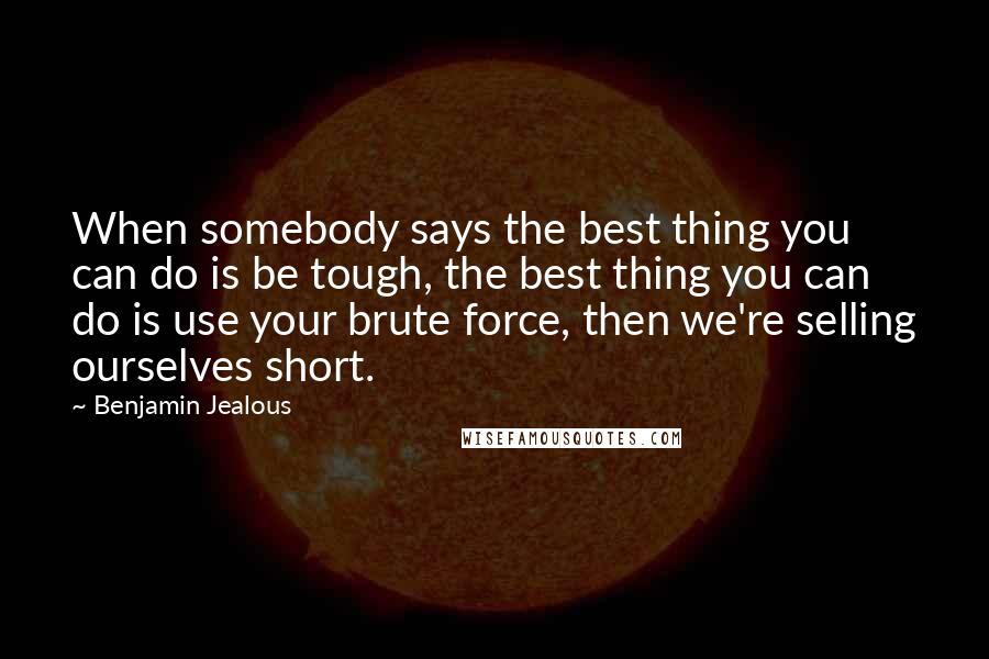 Benjamin Jealous Quotes: When somebody says the best thing you can do is be tough, the best thing you can do is use your brute force, then we're selling ourselves short.