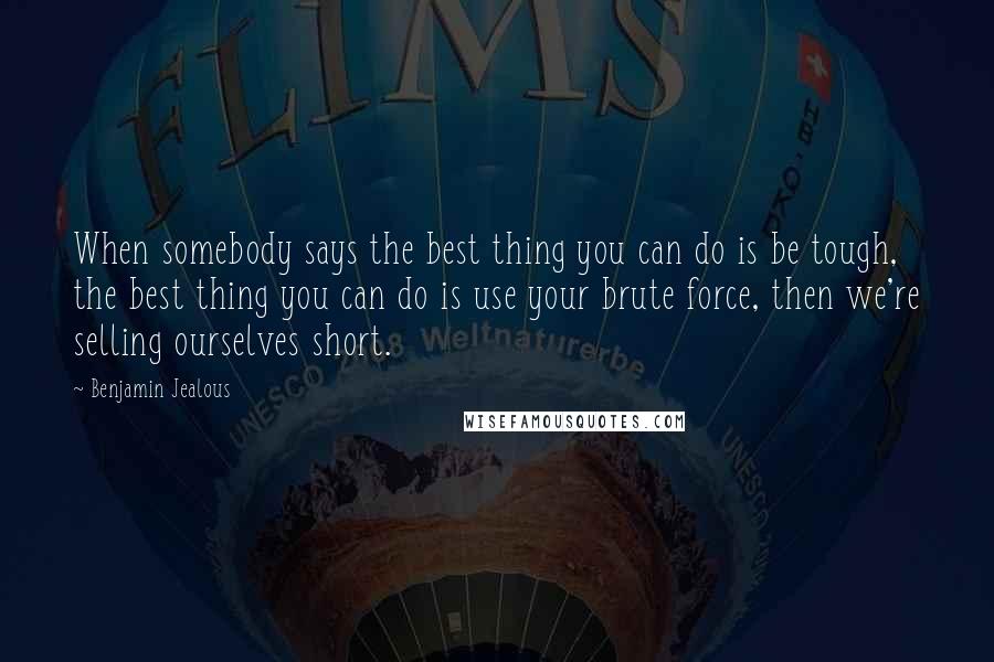 Benjamin Jealous Quotes: When somebody says the best thing you can do is be tough, the best thing you can do is use your brute force, then we're selling ourselves short.