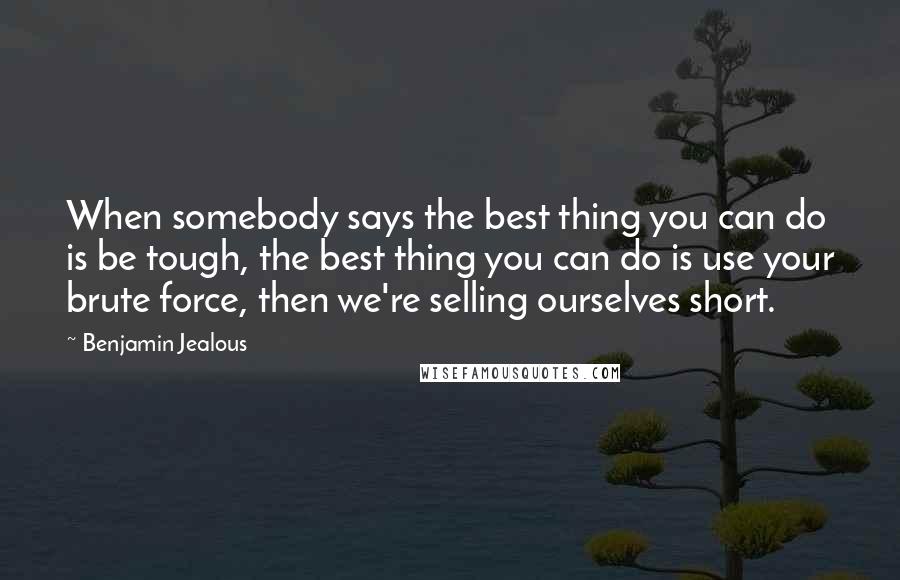 Benjamin Jealous Quotes: When somebody says the best thing you can do is be tough, the best thing you can do is use your brute force, then we're selling ourselves short.