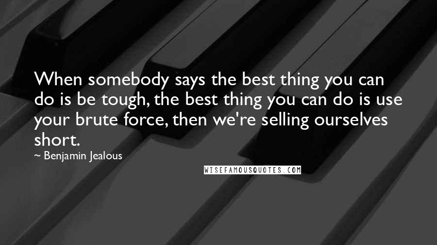 Benjamin Jealous Quotes: When somebody says the best thing you can do is be tough, the best thing you can do is use your brute force, then we're selling ourselves short.