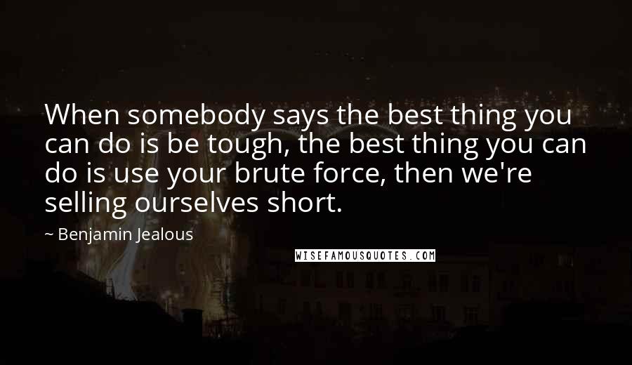 Benjamin Jealous Quotes: When somebody says the best thing you can do is be tough, the best thing you can do is use your brute force, then we're selling ourselves short.