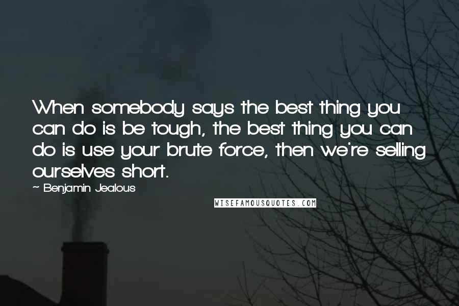 Benjamin Jealous Quotes: When somebody says the best thing you can do is be tough, the best thing you can do is use your brute force, then we're selling ourselves short.