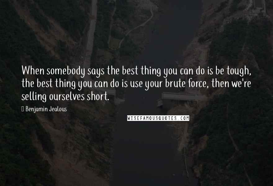 Benjamin Jealous Quotes: When somebody says the best thing you can do is be tough, the best thing you can do is use your brute force, then we're selling ourselves short.