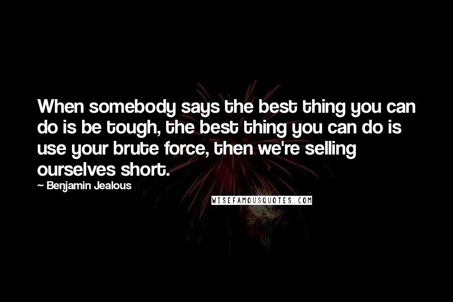 Benjamin Jealous Quotes: When somebody says the best thing you can do is be tough, the best thing you can do is use your brute force, then we're selling ourselves short.