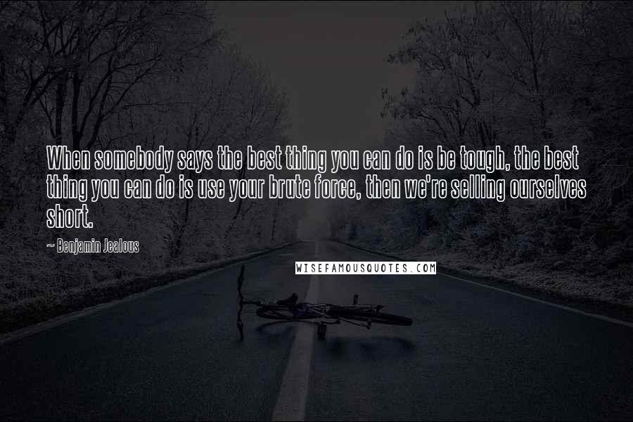 Benjamin Jealous Quotes: When somebody says the best thing you can do is be tough, the best thing you can do is use your brute force, then we're selling ourselves short.