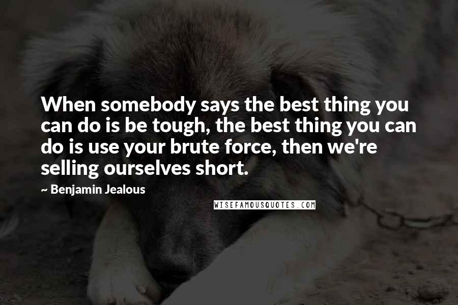 Benjamin Jealous Quotes: When somebody says the best thing you can do is be tough, the best thing you can do is use your brute force, then we're selling ourselves short.