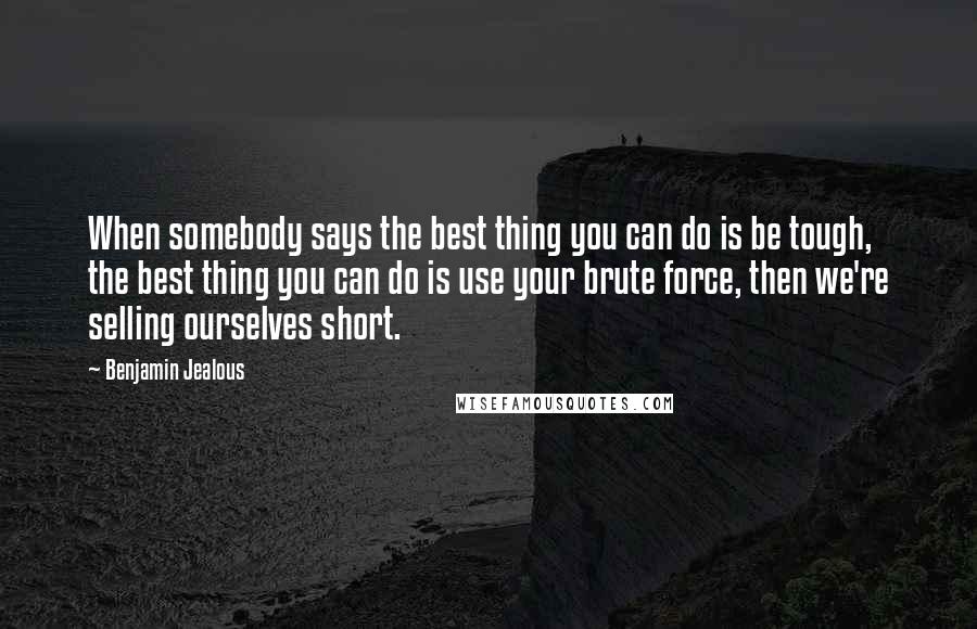 Benjamin Jealous Quotes: When somebody says the best thing you can do is be tough, the best thing you can do is use your brute force, then we're selling ourselves short.