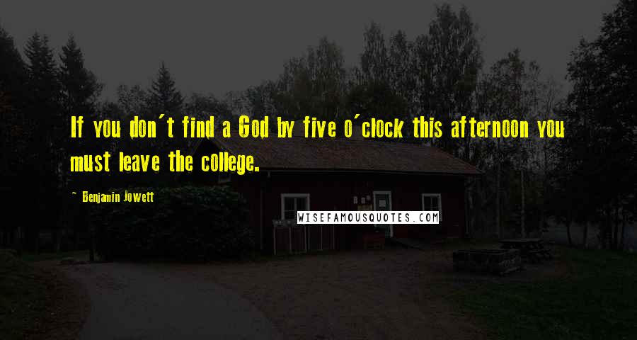 Benjamin Jowett Quotes: If you don't find a God by five o'clock this afternoon you must leave the college.