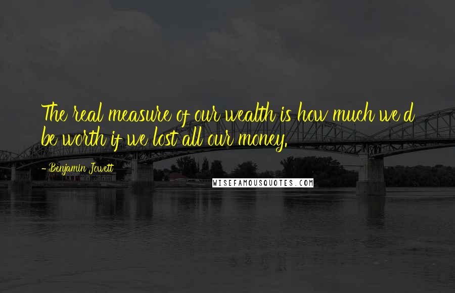 Benjamin Jowett Quotes: The real measure of our wealth is how much we'd be worth if we lost all our money.