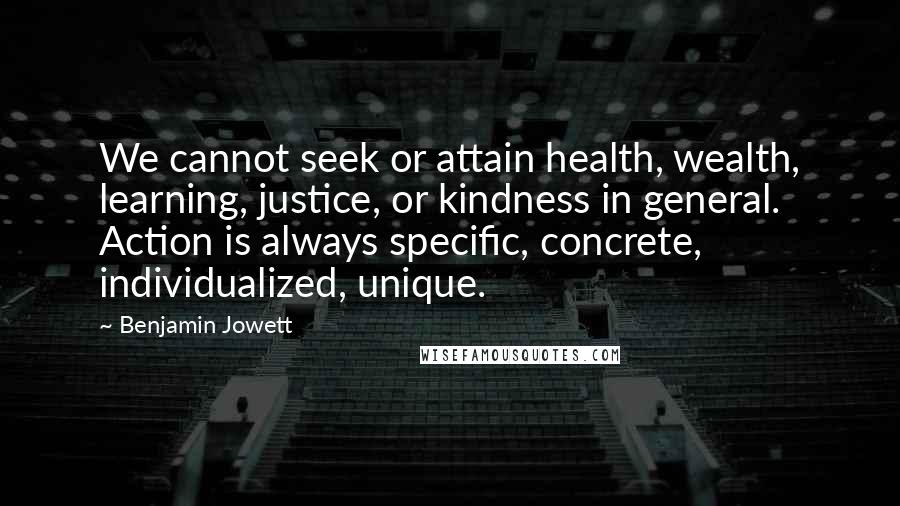 Benjamin Jowett Quotes: We cannot seek or attain health, wealth, learning, justice, or kindness in general. Action is always specific, concrete, individualized, unique.