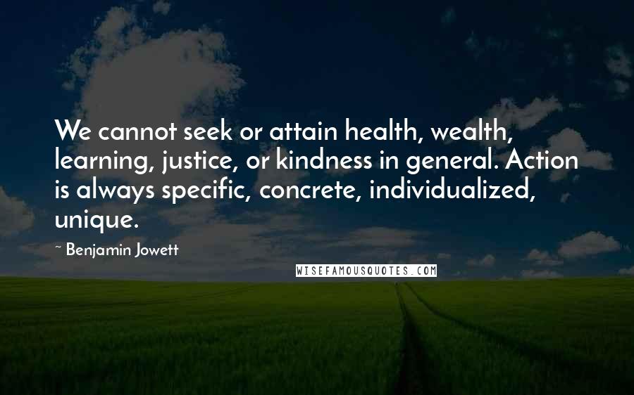 Benjamin Jowett Quotes: We cannot seek or attain health, wealth, learning, justice, or kindness in general. Action is always specific, concrete, individualized, unique.