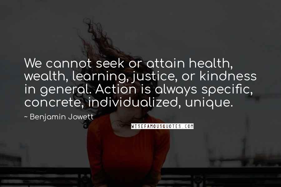 Benjamin Jowett Quotes: We cannot seek or attain health, wealth, learning, justice, or kindness in general. Action is always specific, concrete, individualized, unique.