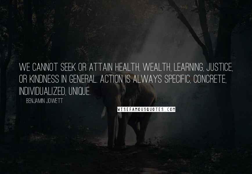 Benjamin Jowett Quotes: We cannot seek or attain health, wealth, learning, justice, or kindness in general. Action is always specific, concrete, individualized, unique.