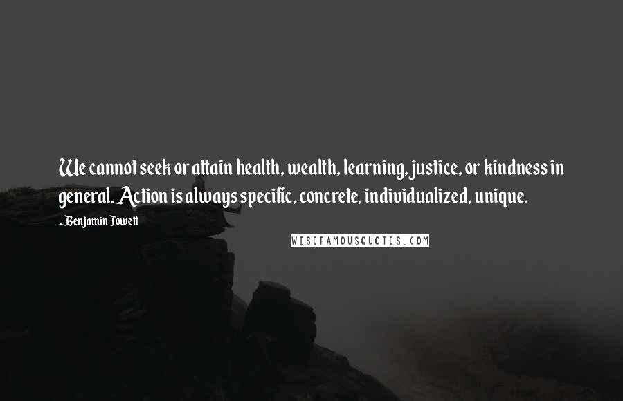 Benjamin Jowett Quotes: We cannot seek or attain health, wealth, learning, justice, or kindness in general. Action is always specific, concrete, individualized, unique.