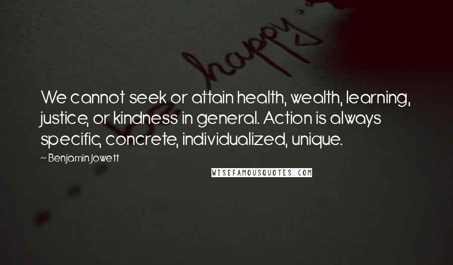 Benjamin Jowett Quotes: We cannot seek or attain health, wealth, learning, justice, or kindness in general. Action is always specific, concrete, individualized, unique.