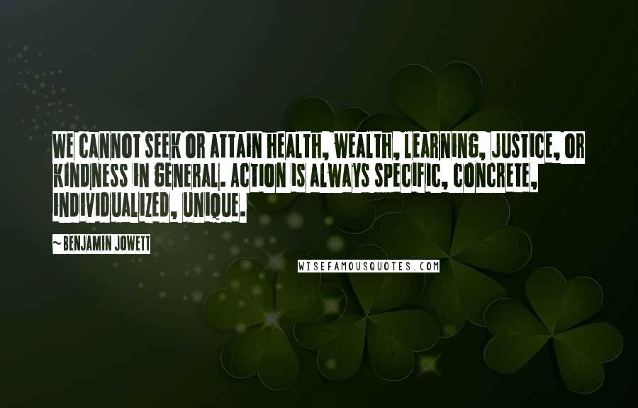 Benjamin Jowett Quotes: We cannot seek or attain health, wealth, learning, justice, or kindness in general. Action is always specific, concrete, individualized, unique.