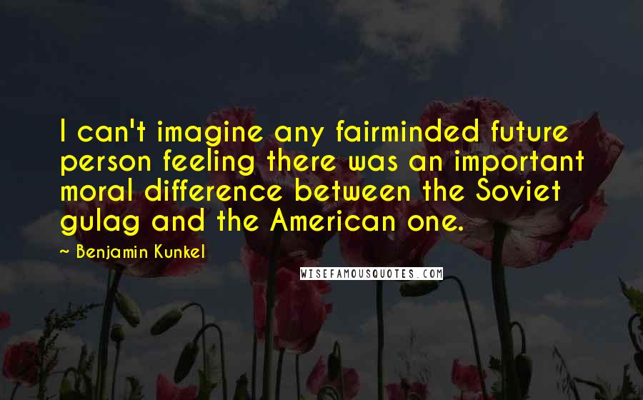 Benjamin Kunkel Quotes: I can't imagine any fairminded future person feeling there was an important moral difference between the Soviet gulag and the American one.
