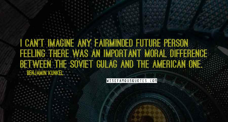 Benjamin Kunkel Quotes: I can't imagine any fairminded future person feeling there was an important moral difference between the Soviet gulag and the American one.