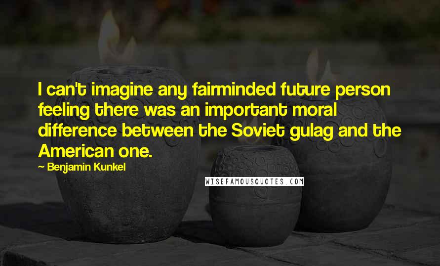 Benjamin Kunkel Quotes: I can't imagine any fairminded future person feeling there was an important moral difference between the Soviet gulag and the American one.