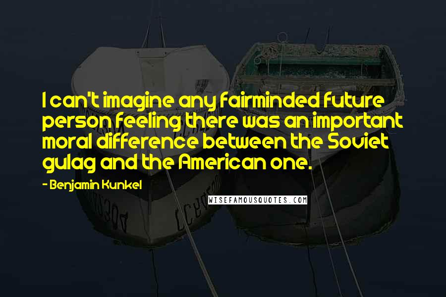 Benjamin Kunkel Quotes: I can't imagine any fairminded future person feeling there was an important moral difference between the Soviet gulag and the American one.