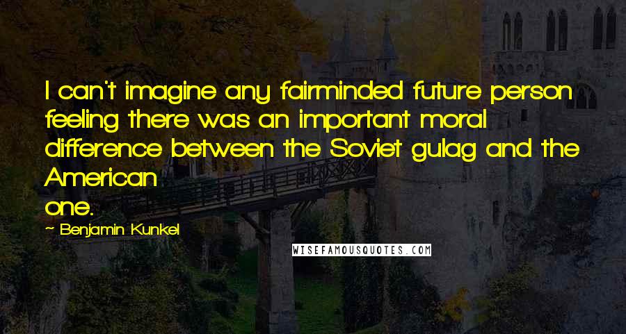 Benjamin Kunkel Quotes: I can't imagine any fairminded future person feeling there was an important moral difference between the Soviet gulag and the American one.
