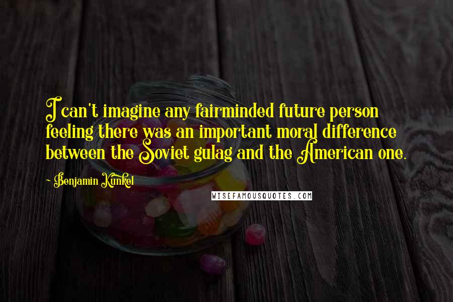 Benjamin Kunkel Quotes: I can't imagine any fairminded future person feeling there was an important moral difference between the Soviet gulag and the American one.