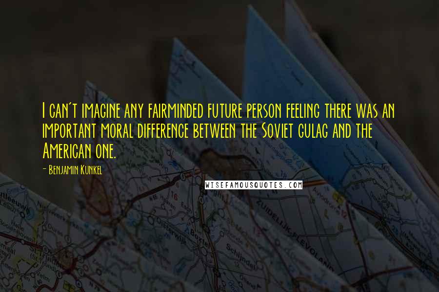 Benjamin Kunkel Quotes: I can't imagine any fairminded future person feeling there was an important moral difference between the Soviet gulag and the American one.