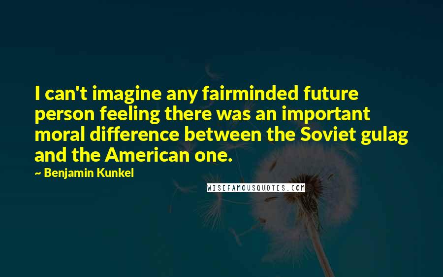 Benjamin Kunkel Quotes: I can't imagine any fairminded future person feeling there was an important moral difference between the Soviet gulag and the American one.