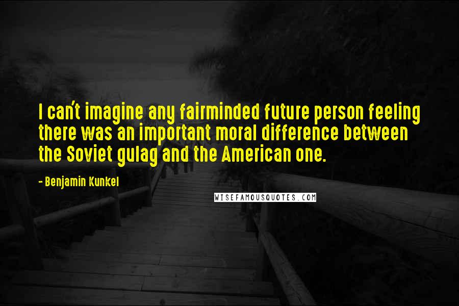 Benjamin Kunkel Quotes: I can't imagine any fairminded future person feeling there was an important moral difference between the Soviet gulag and the American one.