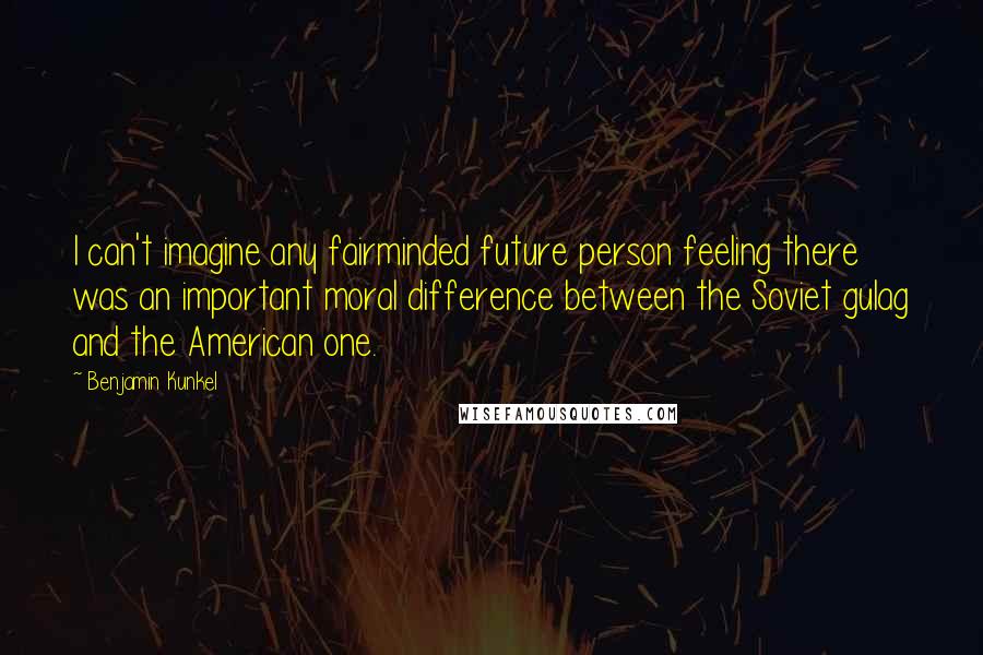 Benjamin Kunkel Quotes: I can't imagine any fairminded future person feeling there was an important moral difference between the Soviet gulag and the American one.
