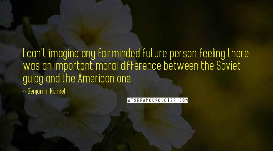 Benjamin Kunkel Quotes: I can't imagine any fairminded future person feeling there was an important moral difference between the Soviet gulag and the American one.
