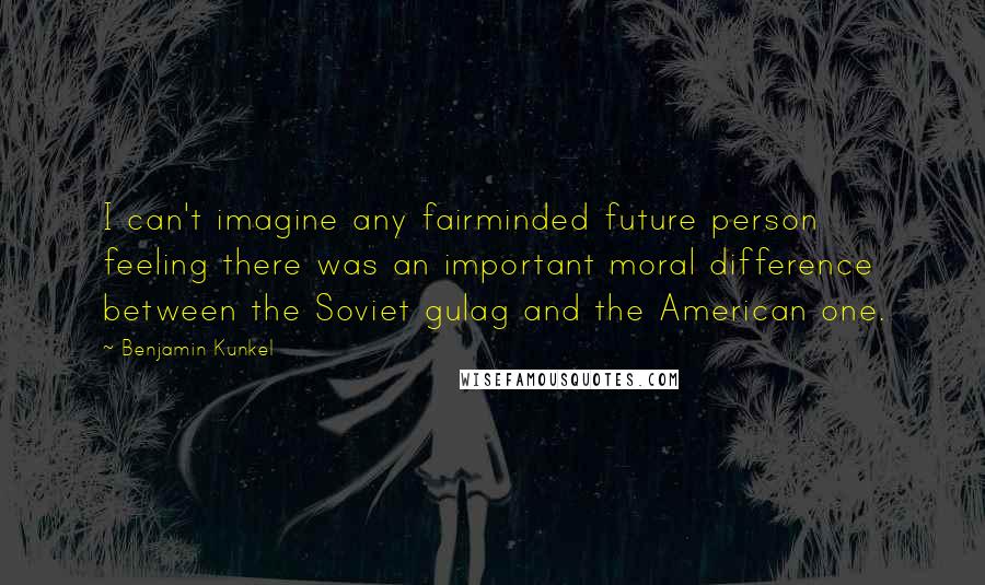 Benjamin Kunkel Quotes: I can't imagine any fairminded future person feeling there was an important moral difference between the Soviet gulag and the American one.