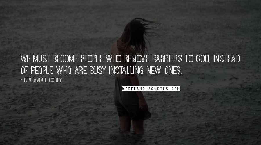 Benjamin L. Corey Quotes: We must become people who remove barriers to God, instead of people who are busy installing new ones.