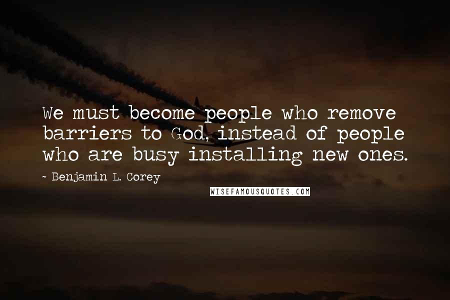 Benjamin L. Corey Quotes: We must become people who remove barriers to God, instead of people who are busy installing new ones.
