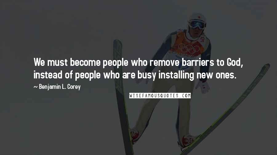 Benjamin L. Corey Quotes: We must become people who remove barriers to God, instead of people who are busy installing new ones.