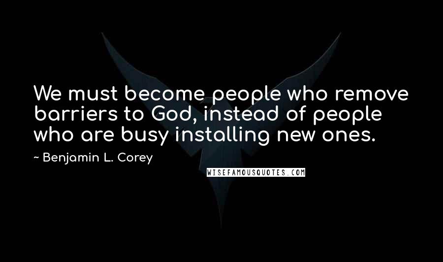 Benjamin L. Corey Quotes: We must become people who remove barriers to God, instead of people who are busy installing new ones.