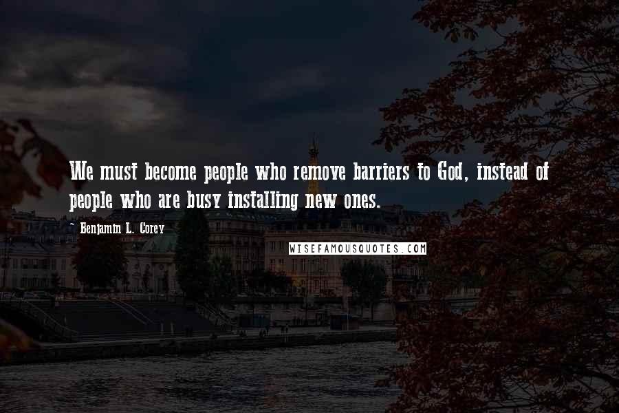 Benjamin L. Corey Quotes: We must become people who remove barriers to God, instead of people who are busy installing new ones.
