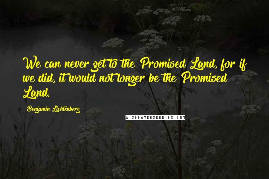 Benjamin Lichtenberg Quotes: We can never get to the Promised Land, for if we did, it would not longer be the Promised Land.