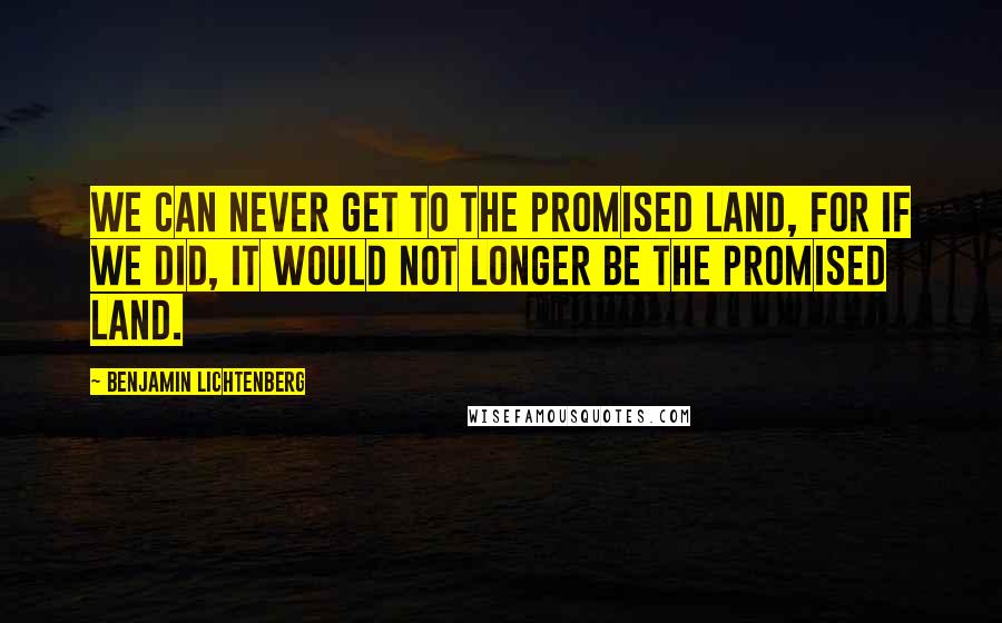 Benjamin Lichtenberg Quotes: We can never get to the Promised Land, for if we did, it would not longer be the Promised Land.