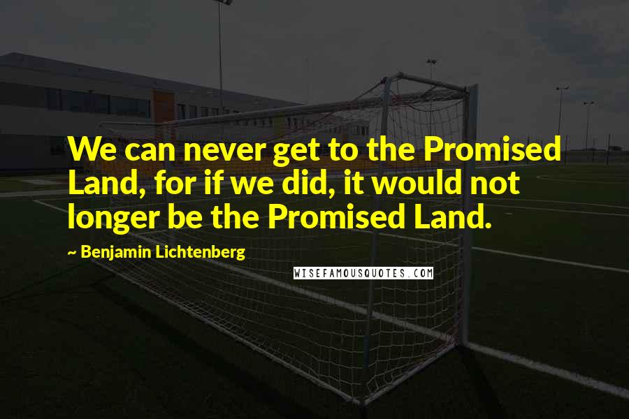 Benjamin Lichtenberg Quotes: We can never get to the Promised Land, for if we did, it would not longer be the Promised Land.