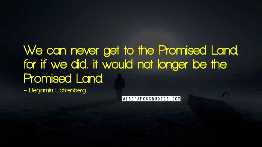 Benjamin Lichtenberg Quotes: We can never get to the Promised Land, for if we did, it would not longer be the Promised Land.