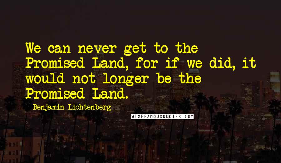 Benjamin Lichtenberg Quotes: We can never get to the Promised Land, for if we did, it would not longer be the Promised Land.
