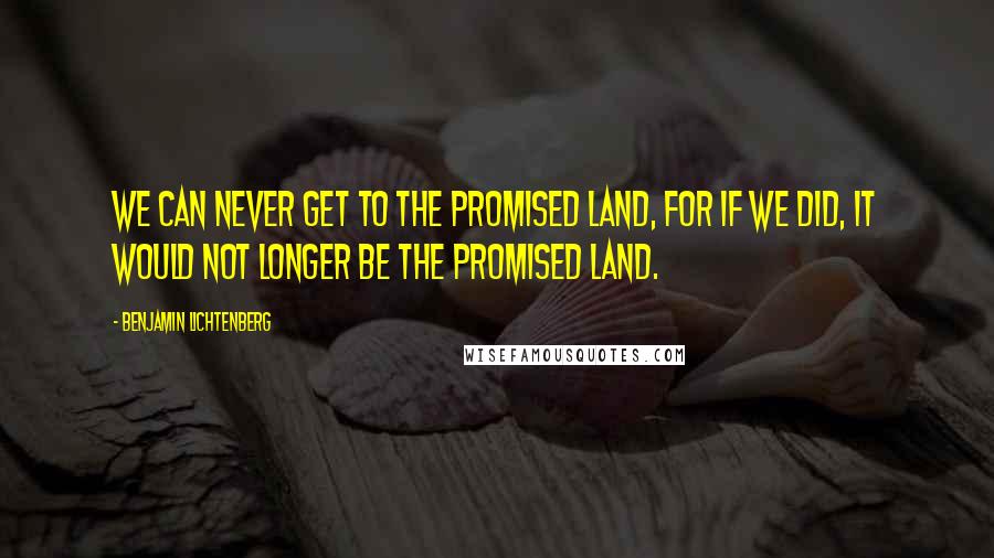 Benjamin Lichtenberg Quotes: We can never get to the Promised Land, for if we did, it would not longer be the Promised Land.